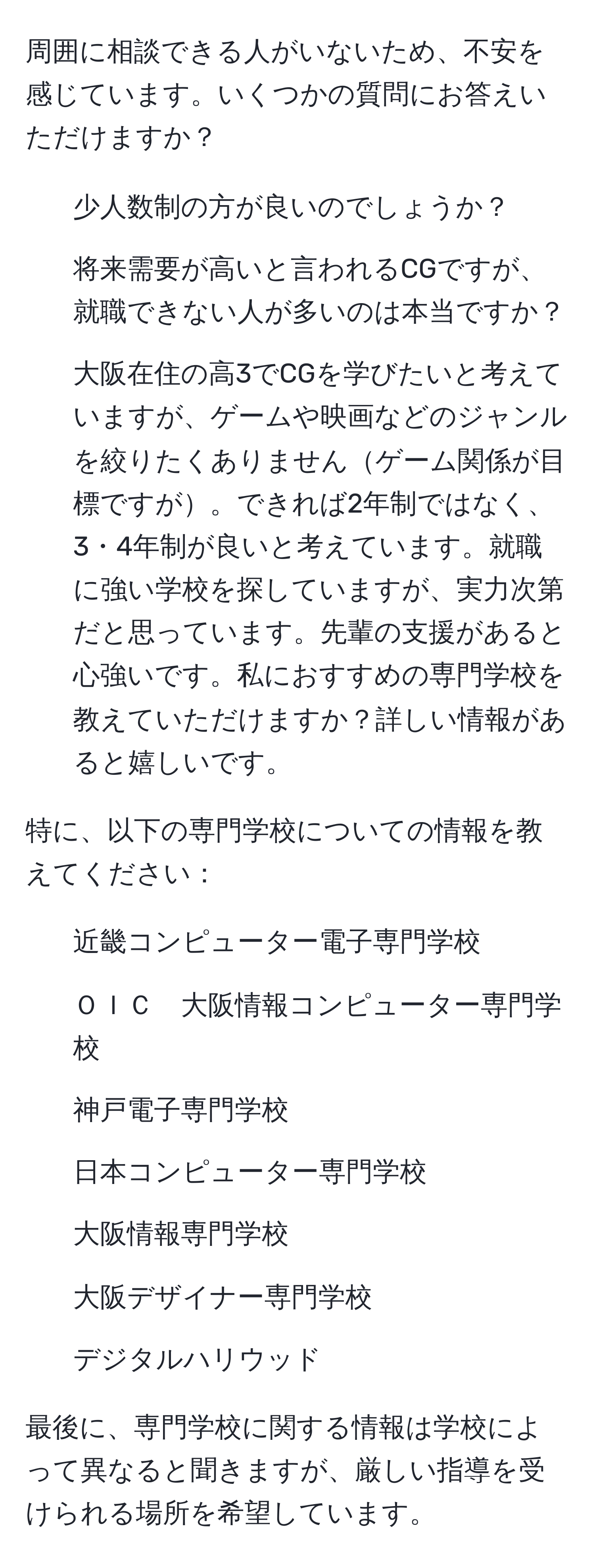 周囲に相談できる人がいないため、不安を感じています。いくつかの質問にお答えいただけますか？

- 少人数制の方が良いのでしょうか？
- 将来需要が高いと言われるCGですが、就職できない人が多いのは本当ですか？
- 大阪在住の高3でCGを学びたいと考えていますが、ゲームや映画などのジャンルを絞りたくありませんゲーム関係が目標ですが。できれば2年制ではなく、3・4年制が良いと考えています。就職に強い学校を探していますが、実力次第だと思っています。先輩の支援があると心強いです。私におすすめの専門学校を教えていただけますか？詳しい情報があると嬉しいです。

特に、以下の専門学校についての情報を教えてください：
- 近畿コンピューター電子専門学校
- ＯＩＣ　大阪情報コンピューター専門学校
- 神戸電子専門学校
- 日本コンピューター専門学校
- 大阪情報専門学校
- 大阪デザイナー専門学校
- デジタルハリウッド

最後に、専門学校に関する情報は学校によって異なると聞きますが、厳しい指導を受けられる場所を希望しています。