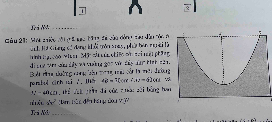 1 
2 
Trả lời:_ 
Câu 21: Một chiếc cối giã gạo bằng đá của đồng bào dân tộc ở 
tỉnh Hà Giang có dạng khối tròn xoay, phía bên ngoài là 
hình trụ, cao 50cm. Mặt cắt của chiếc cối bởi mặt phẳng 
đi qua tâm của đáy và vuông góc với đáy như hình bên. 
Biết rằng đường cong bên trong mặt cắt là một đường 
parabol đinh tại /. Biết AB=70cm, CD=60cm và
IJ=40cm , thể tích phần đá của chiếc cối bằng bao 
nhiêu dm^3 (làm tròn đến hàng đơn vị)? 
Trả lời:_ 
(CAD)