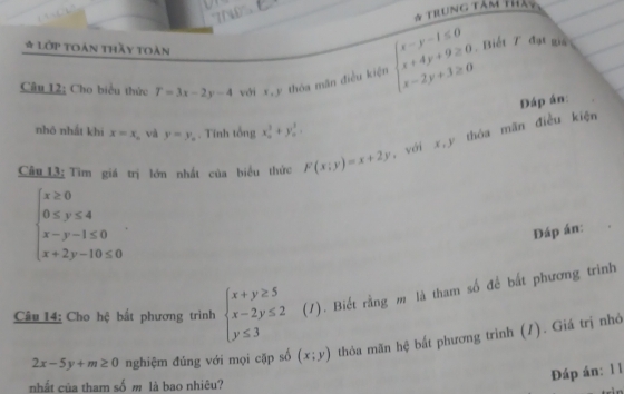 7ND 
* Trung tâm thảo 
* Lớp toán thầy toàn beginarrayl x-y-1≤ 0 x+4y+9≥ 0 x-2y+3≥ 0endarray. Biết 7 đạt giả 
Câu 12; Cho biểu thức T=3x-2y-4 với x, y
thóa mãn điều kiện 
Đáp án: 
nhô nhất khí x=x và y=y_n. Tính tổng x_0^(2+y_0^2=
Câu 13: Tìm giá trị lớn nhất của biểu thức F(x;y)=x+2y , với x, y thóa mãn điều kiện
beginarray)l x≥ 0 0≤ y≤ 4 x-y-1≤ 0 x+2y-10≤ 0endarray.. 
Đáp án: 
Câu 14: Cho hệ bắt phương trình beginarrayl x+y≥ 5 x-2y≤ 2 y≤ 3endarray. (1). Biết rằng m là tham số để bất phương trình
2x-5y+m≥ 0 nghiệm đủng với mọi cặp số (x;y) thỏa mãn hệ bất phương trình (1). Giá trị nhỏ 
Đáp án: 1 1 
nhất của tham số m là bao nhiêu?