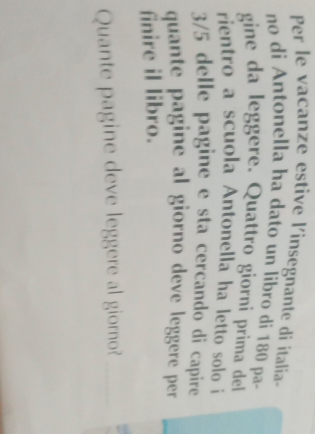 Per le vacanze estive l'insegnante di italía- 
no di Antonella ha dato un líbro di 180 pa- 
gine da leggere. Quattro giorni prima del 
rientro a scuola Antonella ha letto solo i
3/5 delle pagine e sta cercando di capire 
quante pagine al giorno deve leggere per . 
finire il libro. 
Quante pagine deve leggere al giorno?_