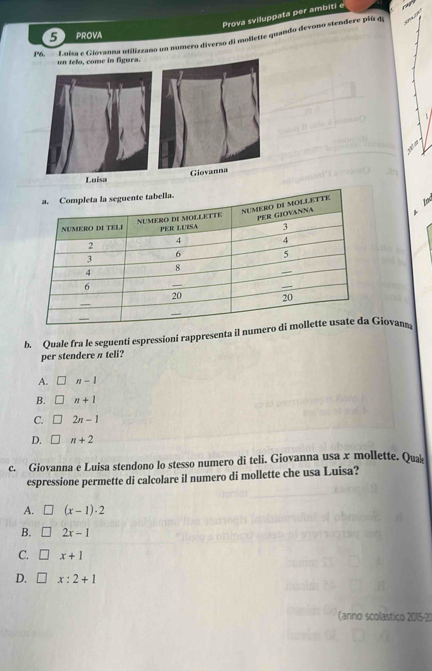 Prova sviluppata per ambiti e
cap
SPU
5 prova
P6 Luísa e Giovanna utilizzano un numero diverso di mollette quando devono stendere più di
un telo, come in figura.
Luisa 
Inc
b. Quale fra le seguenti espressioni rappresenta il nume Giovanna
per stendere π teli?
A. n-1
B. n+1
C. 2n-1
D. n+2
c. Giovanna e Luisa stendono lo stesso numero di teli. Giovanna usa x mollette. Quak
espressione permette di calcolare il numero di mollette che usa Luisa?
A. (x-1)· 2
B. 2x-1
C. x+1
D. x:2+1
(anno scolastico 2015-20