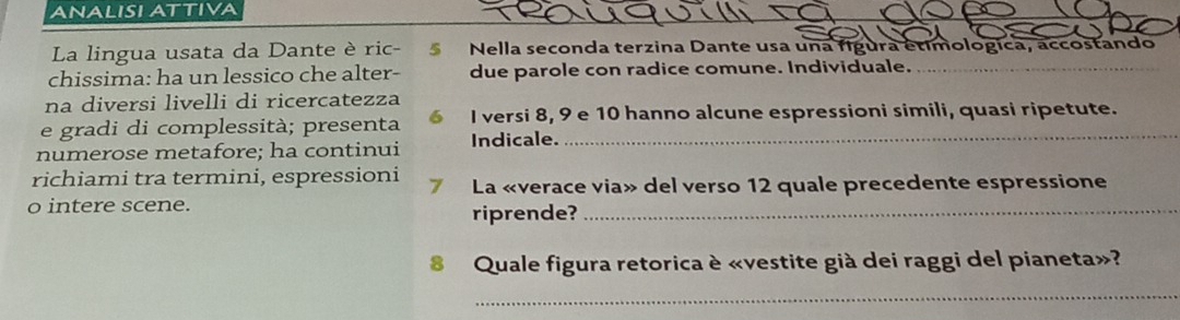 ANALISI ATTIVA 
La lingua usata da Dante è ric- Nella seconda terzina Dante usa una figura étimologica, accostando 
chissima: ha un lessico che alter- due parole con radice comune. Individuale._ 
na diversi livelli di ricercatezza 
e gradi di complessità; presenta 6 I versi 8, 9 e 10 hanno alcune espressioni simili, quasi ripetute. 
numerose metafore; ha continui Indicale. 
richiami tra termini, espressioni 7 La «verace via» del verso 12 quale precedente espressione 
o intere scene. 
riprende?_ 
8 Quale figura retorica è «vestite già dei raggi del pianeta»? 
_