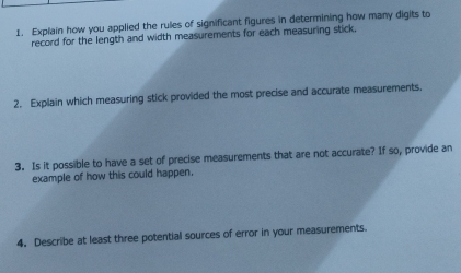 Explain how you applied the rules of significant figures in determining how many digits to 
record for the length and width measurements for each measuring stick, 
2. Explain which measuring stick provided the most precise and accurate measurements. 
3. Is it possible to have a set of precise measurements that are not accurate? If so, provide an 
example of how this could happen. 
4. Describe at least three potential sources of error in your measurements.