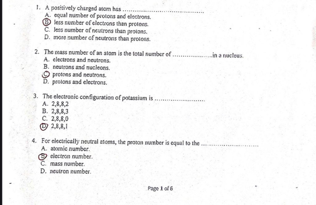 A positively charged atom has_
A. equal number of protons and electrons.
B less number of electrons than protons.
C. less number of neutrons than protons.
D. more number of neutrons than protons.
2. The mass number of an atom is the total number of _in a nucleus.
A. electrons and neutrons.
B. neutrons and nucleons.
protons and neutrons.
D. protons and electrons.
3. The electronic configuration of potassium is_
A. 2, 8, 8, 2
B. 2, 8, 8, 3
C. 2, 8, 8, 0
D 2, 8, 8, 1
4. For electrically neutral atoms, the proton number is equal to the_
A. atomic number.
B electron number.
C. mass number.
D. neutron number.
Page 1 of 6