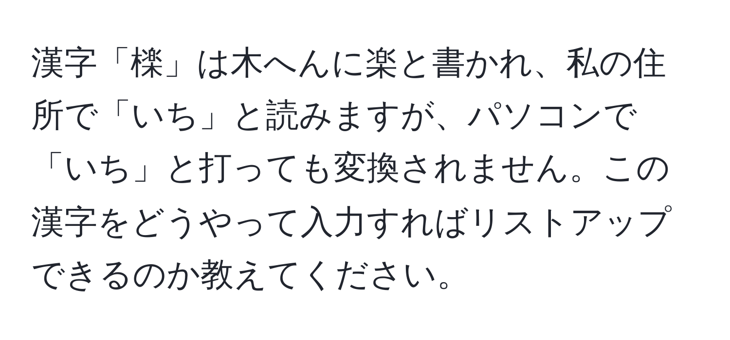 漢字「檪」は木へんに楽と書かれ、私の住所で「いち」と読みますが、パソコンで「いち」と打っても変換されません。この漢字をどうやって入力すればリストアップできるのか教えてください。