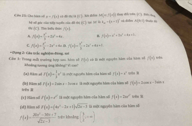 Cho hàm số y=f(x) có đồ thị là (C). Xét điểm M(x;f(x)) thay đổi trên (C). Biết rằng
hệ số góc của tiếp tuyến của đồ thị (C) tại M là k_M=(x+2)^2 và điểm A(0;1) thuộc đà
thị (C). Tìm biểu thức f(x).
A. f(x)= x^3/3 +2x^2+4x.
B. f(x)=x^3+2x^2+4x+1.
C. f(x)= x^3/3 -2x^2+4x .D. f(x)= x^3/3 +2x^2+4x+1.
*Dạng 2: Câu trắc nghiệm đúng, sai
Câu 1: Trong mỗi trường hợp sau, hàm số F(x) có là một nguyên hàm của hàm số f(x) trên
khoảng tương ứng không? Vì sao?
(a) Hàm số F(x)= 1/3 x^3 là một nguyên hàm của hàm số f(x)=x^2 trên R
(b) Hàm số F(x)=2sin x-3cos x là một nguyên hàm của hàm số f(x)=2cos x-3sin x
trên R
(c) Hàm số F(x)=e^(x^2) là một nguyên hàm của hàm số f(x)=2xe^(x^2) trên R
(d) Hàm số F(x)=(4x^2-2x+1)sqrt(2x-3) là một nguyên hàm của hàm số
f(x)= (20x^2-30x+7)/sqrt(2x-3)  trên khoảng ( 3/2 ;+∈fty )