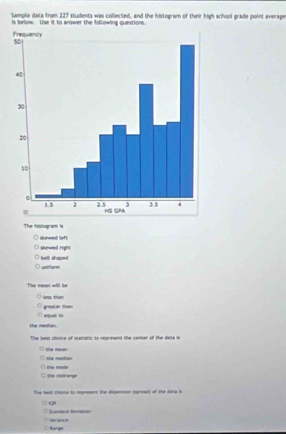 Sample data from 227 students was collected, and the histogram of their high school grade point average
is below. Use it to answer the following questions.
The histogram is
skewed left
skewed right
bell shaped
umiform
The mean will be
loss than
greater than
equal to 
the median.
The best choice of statistic to represent the center of the data is
the mean
the median
Cw racio
the modramge
The fest chisce to represent the dispersion (spread) of the data is
IQA
Stamlsn of Dewhatoion
Variance
Range