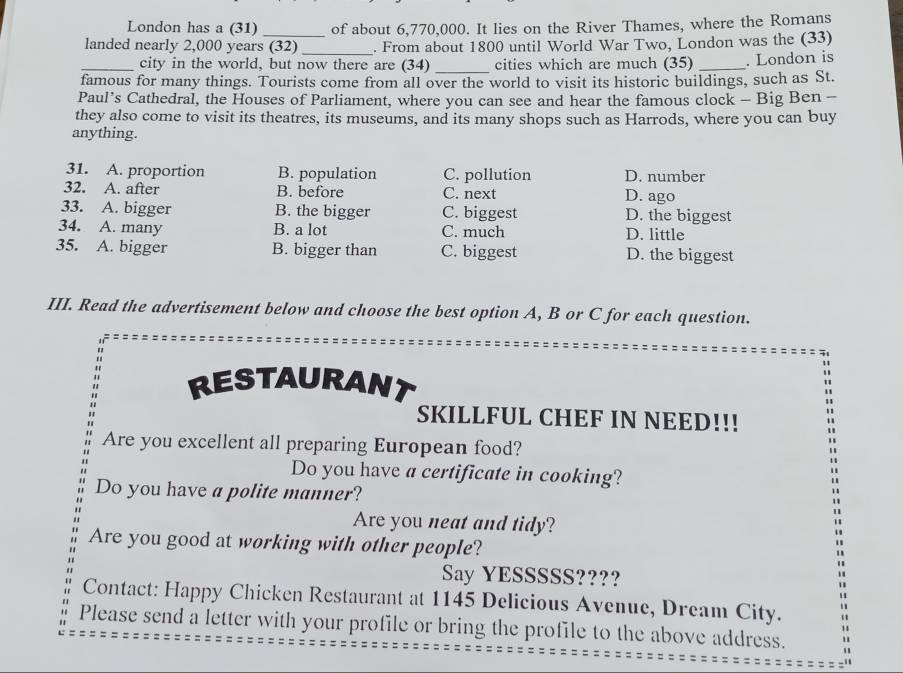 London has a (31) _of about 6,770,000. It lies on the River Thames, where the Romans
landed nearly 2,000 years (32) _. From about 1800 until World War Two, London was the (33)
_city in the world, but now there are (34) _cities which are much (35) _. London is
famous for many things. Tourists come from all over the world to visit its historic buildings, such as St.
Paul’s Cathedral, the Houses of Parliament, where you can see and hear the famous clock - Big Ben -
they also come to visit its theatres, its museums, and its many shops such as Harrods, where you can buy
anything.
31. A. proportion B. population C. pollution D. number
32. A. after B. before C. next D. ago
33. A. bigger B. the bigger C. biggest D. the biggest
34. A. many B. a lot C. much D. little
35. A. bigger B. bigger than C. biggest D. the biggest
III. Read the advertisement below and choose the best option A, B or C for each question.
RESTAURANT
SKILLFUL CHEF IN NEED!!!
Are you excellent all preparing European food?
Do you have a certificate in cooking?
Do you have a polite manner?
Are you neat and tidy?
Are you good at working with other people?
Say YESSSSS????
Contact: Happy Chicken Restaurant at 1145 Delicious Avenue, Dream City.
Please send a letter with your profile or bring the profile to the above address.