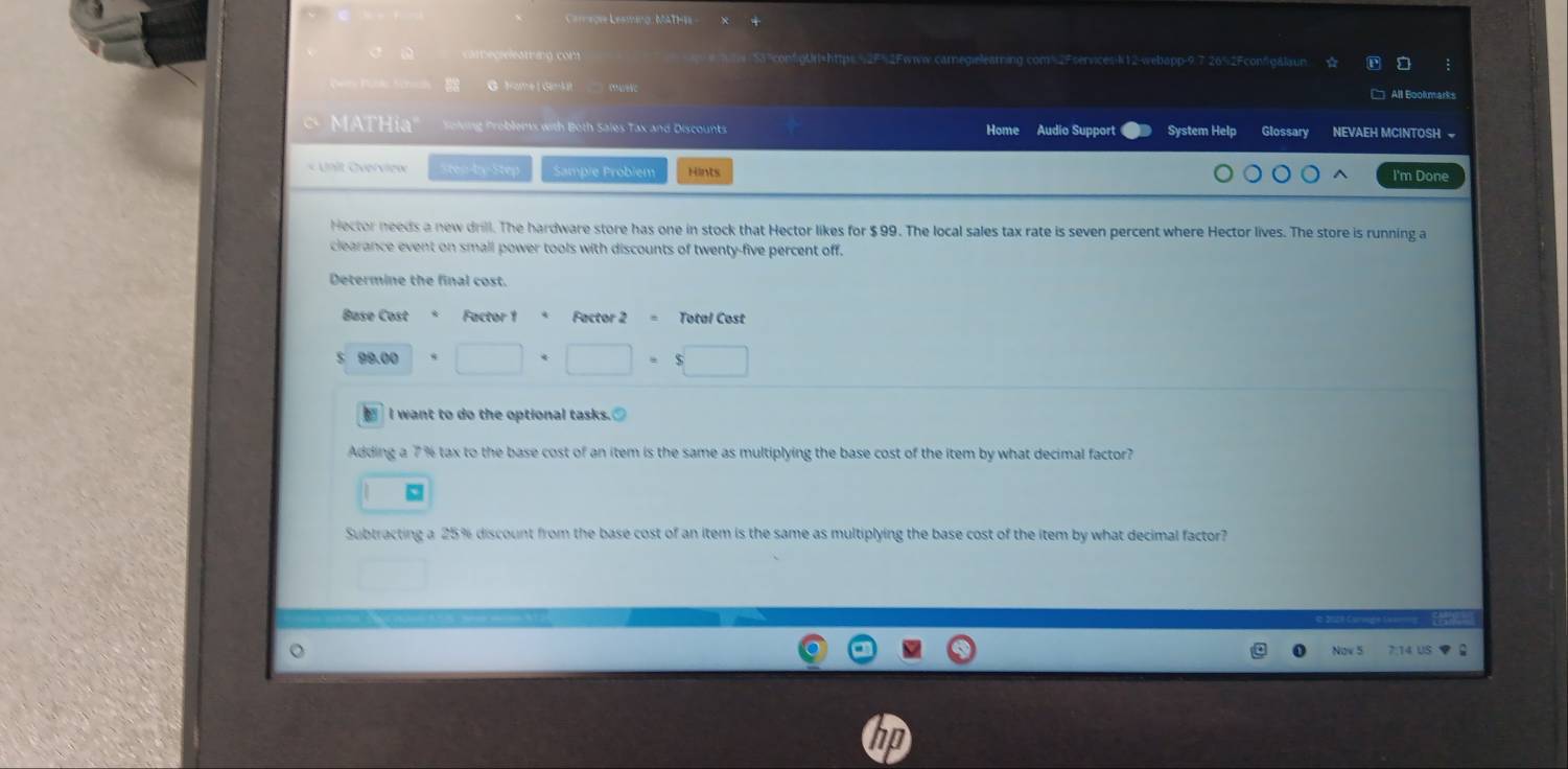 Cameoi Lesmino, MATHI 
ete cre ieString com e ftw 153"confgUrt=https 52F%2Fwiww.carnegielearning com=2Fservices-N12-webapp-9.7 26%2Fconfgålaun. 
G Frome (Gmkit All Bookmarks 
MATHia" Soling Problens with Both Sales Tax and Discounts Home Audio Support System Help Glossary NEVAEH MCINTOSH 
sten-by-Step Sampie Probiem Hints 
I'm Done 
Hector needs a new drill. The hardware store has one in stock that Hector likes for $99. The local sales tax rate is seven percent where Hector lives. The store is running a 
clearance event on small power tools with discounts of twenty-five percent off. 
Determine the final cost. 
Base Cost * Factor 1 Factor 2 = Total Cost 
00 □ +□ =$□
■ I want to do the optional tasks. 
Adding a 7 % tax to the base cost of an item is the same as multiplying the base cost of the item by what decimal factor? 
Subtracting a 25% discount from the base cost of an item is the same as multiplying the base cost of the item by what decimal factor? 
Nov 5 7:14 US ▼ G