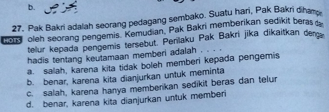 Pak Bakri adalah seorang pedagang sembako. Suatu hari, Pak Bakri dihamp
Rors oleh seorang pengemis. Kemudian, Pak Bakri memberikan sedikit beras dan
telur kepada pengemis tersebut. Perilaku Pak Bakri jika dikaitkan dengar
hadis tentang keutamaan memberi adalah . . . .
a. salah, karena kita tidak boleh memberi kepada pengemis
b. benar, karena kita dianjurkan untuk meminta
c. salah, karena hanya memberikan sedikit beras dan telur
d. benar, karena kita dianjurkan untuk memberi