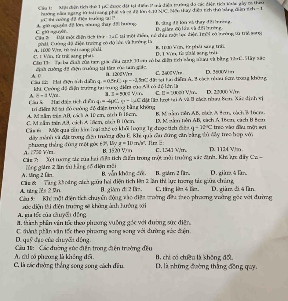 Một điện tích thử 1 μC được đặt tại điểm P mà điện trường do các điện tích khác gây ra theo
hướng nằm ngang từ trái sang phải và có độ lớn 4.10 N/C. Nếu thay điện tích thử bằng điện tích - 1
μC thì cường độ điện trường tại P
A. giữ nguyên độ lớn, nhưng thay đối hướng. B. tăng độ lớn và thay đổi hướng.
C. giữ nguyên. D. giảm độ lớn và đổi hướng.
Câu 2: Đặt một điện tích thử - 1μC tại một điểm, nó chịu một lực điện 1mN có hướng từ trái sang
phải. Cường độ điện trường có độ lớn và hướng là
A. 1000 V/m, từ trái sang phải. B. 1000 V/m, từ phải sang trái.
C. 1 V/m, từ trái sang phải. D. 1 V/m, từ phải sang trái.
Câu 11: Tại ba đỉnh của tam giác đều cạnh 10 cm có ba điện tích bằng nhau và bằng 10nC. Hãy xác
định cường độ điện trường tại tâm của tam giác.
A. 0. B. 1200V/m. C. 2400V/m. D. 3600V/m
Câu 12: Hai điện tích điểm q_1=0,5nC,q_2=-0,5nC đặt tại hai điểm A, B cách nhau 6cm trong không
khí. Cường độ điện trường tại trung điểm của AB có độ lớn là
A. E=0V/m. B. E=5000V/m. C. E=10000V/m. D. 20000 V/m
Câu 5: Hai điện tích điểm q_1=-4mu C,q_2=1mu C đặt lần lượt tại A và B cách nhau 8cm. Xác định vị
trí điểm M tại đó cường độ điện trường bằng không
A. M nằm trên AB, cách A 10 cm, cách B 18cm. B. M nằm trên AB, cách A 8cm, cách B 16cm.
C. M nằm trên AB, cách A 18cm, cách B 10cm. D. M nằm trên AB, cách A 16cm, cách B 8cm
Câu 6: Một quả cầu kim loại nhỏ có khối lượng 1g được tích điện q=10^(-5)C treo vào đầu một sợi
dây mảnh và đặt trong điện trường đều E. Khi quả cầu đứng cân bằng thì dây treo hợp với
phương thẳng đứng một góc 60º, lấy g=10m/s^2. Tìm E:
A. 1730 V/m. B. 1520 V/m. C. 1341 V/m. D. 1124 V/m.
Câu 7: Xét tương tác của hai điện tích điểm trong một môi trường xác định. Khi lực đấy Cu -
lông giảm 2 lần thì hằng số điện môi
A. tăng 2 lần. B. vẫn không đổi. B. giảm 2 lần. D. giảm 4 lần.
Câu 8: Tăng khoảng cách giữa hai điện tích lên 2 lần thì lực tương tác giữa chúng
A. tăng lên 2 lần. B. giảm đi 2 lần. C. tăng lên 4 lần. D. giảm đi 4 lần.
Câu 9: Khi một điện tích chuyển động vào điện trường đều theo phương vuông góc với đường
sức điện thì điện trường sẽ không ảnh hưởng tới
A. gia tốc của chuyển động.
B. thành phần vận tốc theo phương vuông góc với đường sức điện.
C. thành phần vận tốc theo phương song song với đường sức điện.
D. quỹ đạo của chuyển động.
Câu 10: Các đường sức điện trong điện trường đều
A. chi có phương là không đổi.  B. chi có chiều là không đổi.
C. là các đường thẳng song song cách đều. D. là những đường thắng đồng quy.