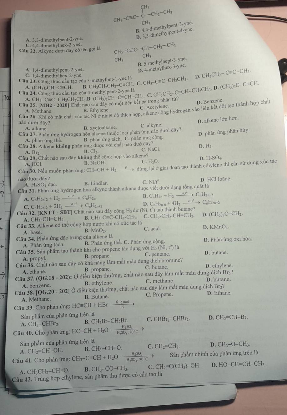 CH_3-Cequiv C-beginarrayl CH_3 -CH_3endarray. -CH_2-CH_3
B. 4,4-dimethylpent-3-yne.
D. 3,3-dimethylpent-4-yne.
A. 3,3-dimethylpent-2-yne.
C. 4,4-dimethylhex-2-yne.
Câu 22. Alkyne dưới đây có tên gọi là CH_2-Cequiv C-CH-CH_2-CH_3 CH_3
CH_3
B. 5-methylhept-3-yne.
A. 1,4-dimethylpent-2-yne.
D. 4-methylhex-3-yne.
C. 1,4-dimethylhex-2-yne.
Cầu 23. Công thức cầu tạo của 3-methylbut-1-yne là D.
Câu CH_3-Cequiv C-CH_2CH_2CH_3.B.(CH_3)_2CH-Cequiv CH-CH_2CH_3.D.(CH_3)_3C-Cequiv CH. (CH_3)_2CH-Cequiv CH. B. CH_3CH_2CH_2-Cequiv CH. C. CH_3-Cequiv C-CH_2CH_3. CH_3CH_2-Cequiv C-CH_3.
A.
To A.
D. Benzene.
Câu 2 -2020] Chât nào sau đây có một liên kết ba trong phân tử?
A. Methane. B. Ethylene. C. Acetylene.
Cầu 26. Khi có mặt chất xúc tác Ni ở nhiệt độ thích hợp, alkene cộng hydrogen vào liên kết đôi tạo thành hợp chất
nào dưới đây?
D. alkene lớn hơn.
A. alkane. C. alkyne
B. xycloalkane.
D. phản ứng phân hủy.
Câu 27. Phản ứng hydrogen hóa alkene thuộc loại phản ứng nảo dưới đây?
A. phản ứng thế B. phản ứng tách. C. phản ứng cộng.
Câu 28. Alkene không phản ứng được với chất nào dướ đây?
D. H_2.
A. Br₂.
B. Cl_2.
C. NaCl.
Câu 29. Chất nào sau đây không thể cộng hợp vào alkene?
D. H_2SO_4.
A. HCl. B. NaOH. C. H_2O.
Câu 30. Nếu muốn phản ứng: CHequiv CH+H_2 xrightarrow t° dừng lại ở giai doạn tạo thành ethylene thì cần sử dụng xúc tác
nào dưới đây? D. HCl loãng.
A. H_2SO_4da B. Lindlar. C. Ni/t°.
Cầu 31. Phản ứng hydrogen hóa alkyne thành alkane được viết dưới dạng tổng quát là
A. C_nH_2n-2+H_2 xrightarrow xt_HC_nH_2n
B. C_nH_2n+H_2xrightarrow xI_2to C_nH_2n+2
C. C_nH_2n-2+2H_2_  ( _nH_2n+2 D. C_nH_2n-6+4H_2to C_nH_2n+2
Câu 32. [KNTT - SBT] Chất nào sau đây cộng d_2 dư (Ni,t°) tạo th nh butane?
A. CH_3-CH=CH_2. B. CH_3-Cequiv C-CH_2-CH_3. C. CH_3-CH_2-CH=CH_2. D. (CH_3)_2C=CH_2.
Câu 33. Alkene có thể cộng hợp nước khi có xúc tác là
A. base. C. acid. D. KMnO_4.
B. MnO_2.
Câu 34. Phản ứng đặc trưng của alkene là
A. Phản ứng tách. B. Phản ứng thế. C. Phản ứng cộng D. Phản ứng oxi hóa.
Câu 35. Sản phẩm tạo thành khi cho propene tác dụng với H_2(Ni,t^o) là D. butane.
A. propyl. B. propane. C. pentane.
Câu 36. Chất nào sau đây có khả năng làm mất màu dung dịch bromine? D. ethylene.
A. ethane. B. propane. C. butane.
Câu 37. (QG.18-202): Ở điều kiện thường, chất nào sau đây làm mất màu dung dịch Br_2
A. benzene. B. ethylene. C. methane. D. butane.
Câu 38. [QG.20-202] Ở điều kiện thường, chất nào sau đây làm mất màu dung dịch Br_2?
7 A. Methane. B. Butane. C. Propene.
D. Ethane.
Câu 39. Cho phản ứng: HCequiv CH+HBr tilemol/1:2 to
Sản phẩm của phản ứng trên là
A. CH_3-CHBr_2. B. CH_2Br-CH_2Br. C. CHBr_2-CHBr_2. D. CH_2=CH-Br.
Câu 40. Cho phản ứng: HCequiv CH+H_2Ofrac HgSO_4H_2SO_4.80°C
Sản phẩm của phản ứng trên là
A. CH_2=CH-OH. B. CH_3-CH=O. C. CH_2=CH_2. D. CH_3-O-CH_3.
Câu 41. Cho phản ứng: CH_3-Cequiv CH+H_2Oxrightarrow HgSO_4 Sản phẩm chính của phản ứng trên là
A. CH_3CH_2-CH=O. B. CH_3-CO-CH_3. C. CH_2=C(CH_3)-OH. D. HO-CH=CH-CH_3.
Câu 42. Trùng hợp ethylene, sản phẩm thu được có cấu tạo là