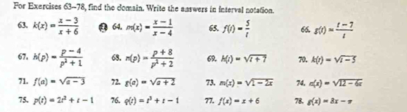 For Exercises 63--78, find the domain. Write the answers in interval notation. 
63. k(x)= (x-3)/x+6  9 64. m(x)= (x-1)/x-4  65. f(t)= 5/t  66. g(t)= (t-7)/t 
67. h(p)= (p-4)/p^2+1  68. n(p)= (p+8)/p^2+2  69, h(i)=sqrt(i+7) 70. k(t)=sqrt(t-5)
71. f(a)=sqrt(a-3) 72. g(a)=sqrt(a+2) 73. m(x)=sqrt(1-2x) 74, n(x)=sqrt(12-6x)
75. p(t)=2t^2+t-1 76. q(t)=t^3+t-1 77. f(x)=x+6 78. g(x)=8x-π