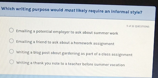 Which writing purpose would most likely require an informal style?
5 of 11 QUESTIONS
Emailing a potential employer to ask about summer work
Emailing a friend to ask about a homework assignment
Writing a blog post about gardening as part of a class assignment
Writing a thank you note to a teacher before summer vacation