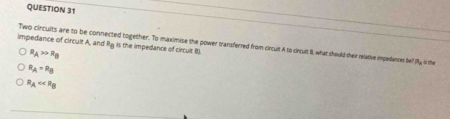 impedance of circuit A, and R_B is the impedance of circuit B).
Two circuits are to be connected together. To maximise the power transferred from circuit A to circuit B, what should their relative impedances be? (R_A is the
R_A>>R_B
R_A=R_B
R_A<<R_B