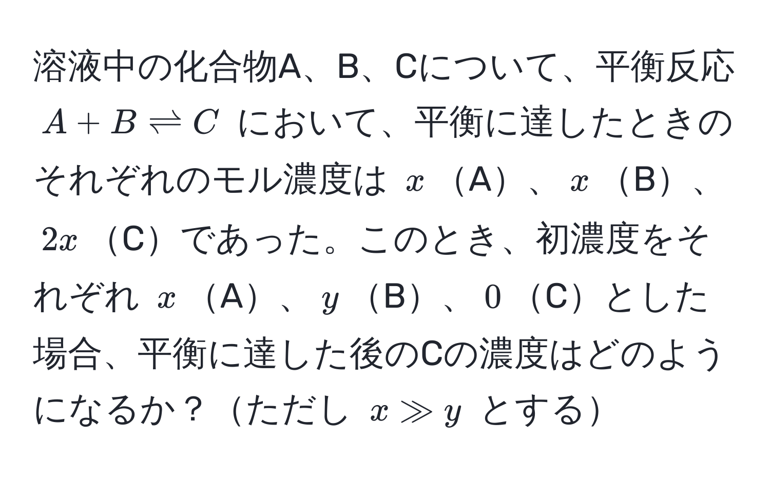 溶液中の化合物A、B、Cについて、平衡反応 $A + B leftharpoons C$ において、平衡に達したときのそれぞれのモル濃度は $x$A、$x$B、$2x$Cであった。このとき、初濃度をそれぞれ $x$A、$y$B、$0$Cとした場合、平衡に達した後のCの濃度はどのようになるか？ただし $x gg y$ とする