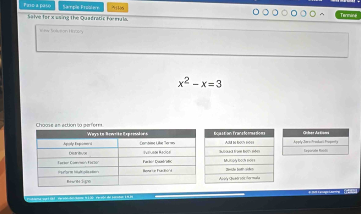 Paso a paso Sample Problem Pistas 
Solve for x using the Quadratic Formula. Terminé 
View Solution History
x^2-x=3
Choose an action to perform. 
Other Actions 
Apply Zero Product Property 
Separate Roots 
© 2023 Carnegie Learning 
Problema: sqe1-061 Versión del ciiente: 9.9.30 Versión del servidor: 9.9.30