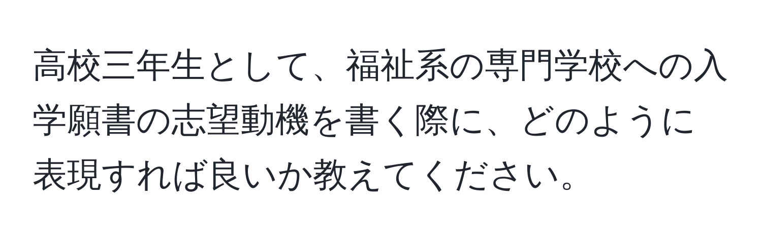 高校三年生として、福祉系の専門学校への入学願書の志望動機を書く際に、どのように表現すれば良いか教えてください。