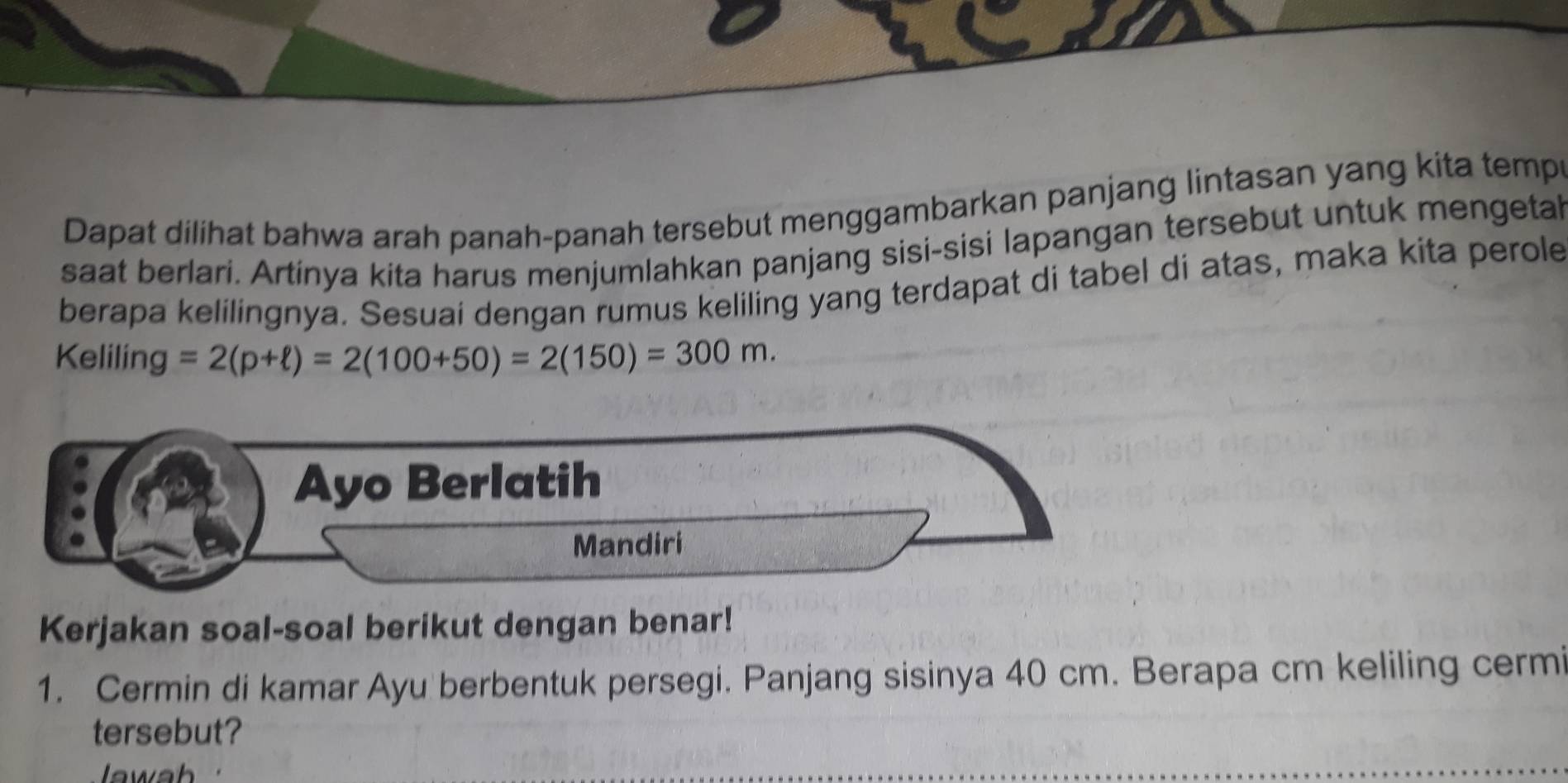 Dapat dilihat bahwa arah panah-panah tersebut menggambarkan panjang lintasan yang kita tempr 
saat berlari. Artinya kita harus menjumlahkan panjang sisi-sisi lapangan tersebut untuk mengetal 
berapa kelilingnya. Sesuai dengan rumus keliling yang terdapat di tabel di atas, maka kita perole 
Keliling =2(p+ell )=2(100+50)=2(150)=300m. 
Ayo Berlatih 
Mandiri 
Kerjakan soal-soal berikut dengan benar! 
1. Cermin di kamar Ayu berbentuk persegi. Panjang sisinya 40 cm. Berapa cm keliling cermi 
tersebut?