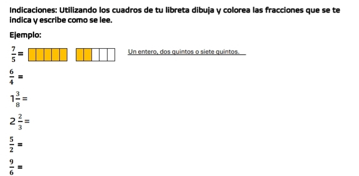 Indicaciones: Utilizando los cuadros de tu libreta dibuja y colorea las fracciones que se te 
indica y escribe como se lee. 
Ejemplo:
 7/5 =
Un entero, dos quintos o siete quintos.
 6/4 =
1 3/8 =
2 2/3 =
 5/2 =
 9/6 =