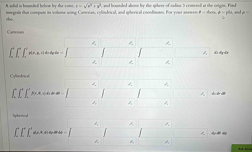 A solid is bounded below by the cone, z=sqrt(x^2+y^2) , and bounded above by the sphere of radius 3 centered at the origin. Find 
integrals that compute its volume using Cartesian, cylindrical, and spherical coordinates. For your answers θ =theta, phi =phi, , and rho =
rho. 
Cartesian
D_1 □ ,□ ,□
∈t _a^(b∈t _c^d∈t _c^1p(x,y,z)dzdydx=□ □ ∈t _z)∈t _(□ ,)^(□)∈t _-^(□) □ dz dy dx 
_  
Cylindrical
(-3,4) □ □ □
∈t _a^(b∈t _c^d∈t _e^ff(r,θ ,z)dzdrdθ =∈t □ □ □ za dr 0
_ )∠ □ 
Spherical
□ □ □
∈t _a^(b∈t _c^d∈t _c^fg(rho ,θ ,phi ) drho dt dphi =∈t _P_o)^P_o∈t _P □ | dp dθ dφ 
Ask Ann