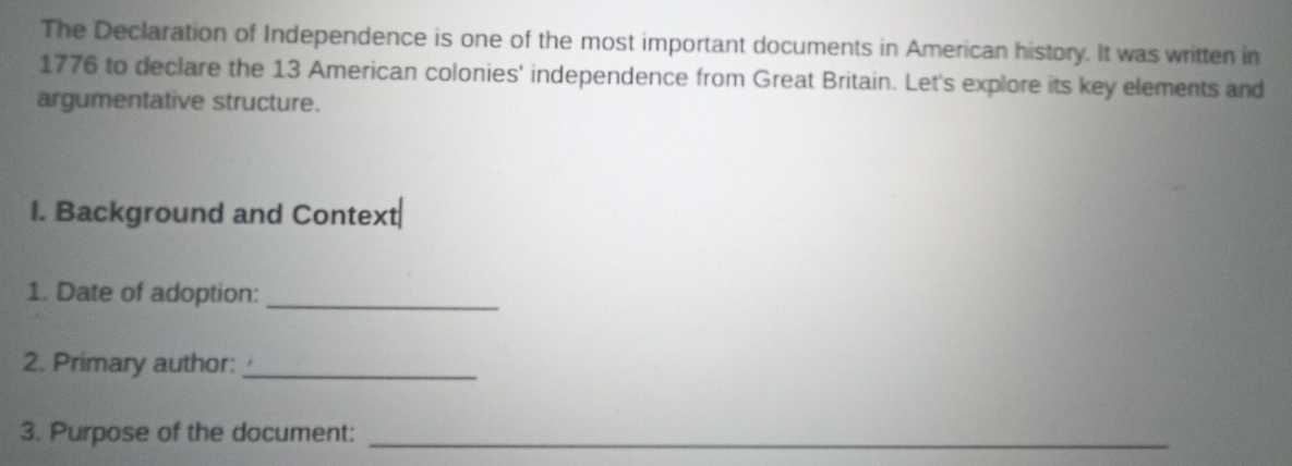 The Declaration of Independence is one of the most important documents in American history. It was written in 
1776 to declare the 13 American colonies' independence from Great Britain. Let's explore its key elements and 
argumentative structure. 
I. Background and Context 
1. Date of adoption:_ 
2. Primary author:_ 
3. Purpose of the document:_