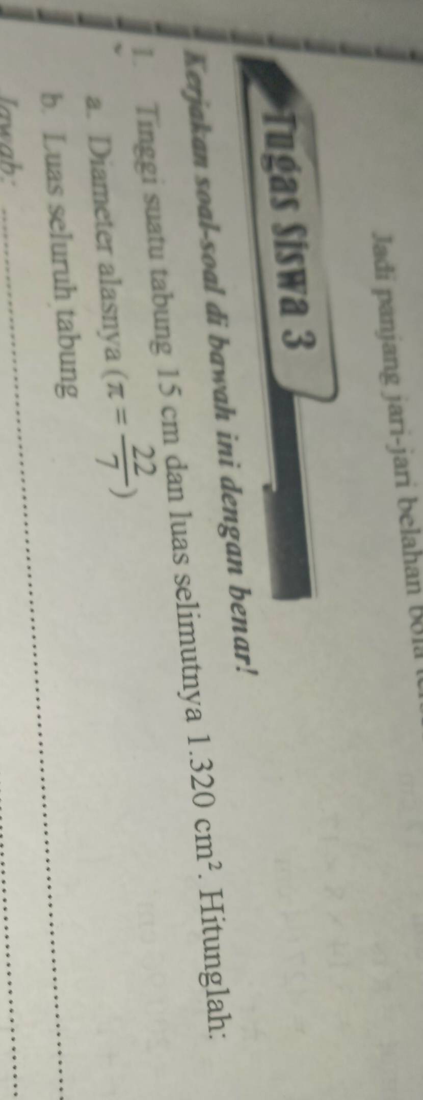 Jadi panjang jari-jari belahan Bo1a 
Tugas Siswa 3 
Kerjakan soal-soal di bawah ini dengan benar! 
1. Tinggi suatu tabung 15 cm dan luas selimutnya 1.320cm^2. Hitunglah: 
a. Diameter alasnya (π = 22/7 )
b. Luas seluruh tabung 
lawab: 
_ 
_