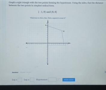 Graph a right triangle with the two points forming the hypotenuse. Using the sides, find the distance 
betweem the two points in simplest radical form.
(-1,9) and (8,6)
Answer = 
Leg:□ Le_f 2: □ Hypotenuse: □ ? Schect Acrwer