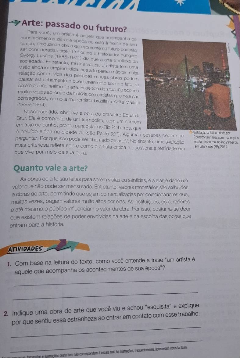 Arte: passado ou futuro?
Para você, um artista é aquele que acompanha os
acontecimentos de sua época ou está à frente de seu
tempo, produzindo obras que somente no futuro poderão
ser consideradas arte? O filósofo e historiador húngaro
György Lukács (1885-1971) diz que a arte é reflexo da
sociedade. Entretanto, muitas vezes, o artista tem uma
visão ainda incompreendida, sua arte parece não ter muita
relação com a vida das pessoas e suas obras podem
causar estranhamento e questionamento sobre o fato de
serem ou não realmente arte. Esse tipo de situação ocorreu
muitas vezes ao longo da história com artistas que hoje são
consagrados, como a modernista brasileira Anita Malfatti
(1889-1964).
Nesse sentido, observe a obra do brasileiro Eduardo
Srur. Ela é composta de um trampolim, com um homem
em traje de banho, pronto para pular no Rio Pinheiros, queiada por
é poluído e fica na cidade de São Paulo (SP). Algumas pessoas podem se Eduardo Srur, feita com manequins
perguntar: Por que isso pode ser chamado de arte?. No entanto, uma avaliação em tamanho real no Rio Pinheiros,
mais criteriosa reflete sobre como o artista crítica e questiona a realidade em em São Paulo (SP), 2014.
que vive por meio da sua obra.
Quanto vale a arte?
As obras de arte são feitas para serem vistas ou sentidas, e a elas é dado um
valor que não pode ser mensurado. Entretanto, valores monetários são atribuídos
a obras de arte, permitindo que sejam comercializadas por colecionadores que,
muitas vezes, pagam valores muito altos por elas. As instituições, os curadores
e até mesmo o público influenciam o valor da obra. Por isso, costuma-se dizer
que existem relações de poder envolvidas na arte e na escolha das obras que
entram para a história.
ATIVIDADES
1. Com base na leitura do texto, como você entende a frase "um artista é
aquele que acompanha os acontecimentos de sua época"?
_
_
2. Indique uma obra de arte que você viu e achou “esquisita” e explique
_
por que sentiu essa estranheza ao entrar em contato com esse trabalho.
_
grafias e ilustrações deste livro não correspondem à escala real. As ilustrações, frequentemente, apresentam cores fantasia,