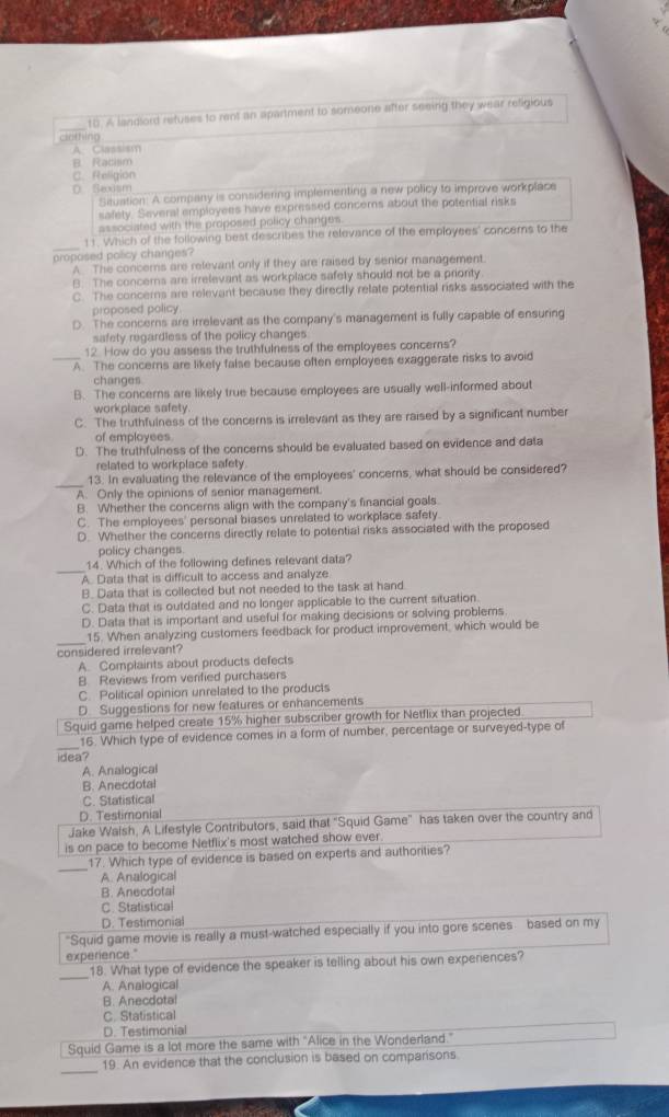 A landiord refuses to rent an apartment to someone after seeing they wear religious
clothing
A. Classism
B. Racisim
C. Religion
D. Sexism
Situation. A company is considering implementing a new policy to improve workplace
safety. Several employees have expressed concerns about the potential risks
associated with the proposed policy charges.
_
11. Which of the following best describes the relevance of the employees' concerns to the
proposed policy changes?
A. The concerns are relevant only if they are raised by senior management.
B. The concerns are irrelevant as workplace safely should not be a priority
C. The concerns are relevant because they directly relate potential risks associated with the
proposed policy.
D. The concerns are irrelevant as the company's management is fully capable of ensuring
safety regardless of the policy changes
12 How do you assess the truthfulness of the employees concerns?
_A. The concerns are likely false because often employees exaggerate risks to avoid
changes
B. The concerns are likely true because employees are usually well-informed about
workplace safety
C. The truthfulness of the concerns is irrelevant as they are raised by a significant number
of employees
D. The truthfulness of the concers should be evaluated based on evidence and data
related to workplace safety
_
13. In evaluating the relevance of the employees' concerns, what should be considered?
A. Only the opinions of senior management.
B. Whether the concerns align with the company's financial goals.
C. The employees' personal biases unrelated to workplace safety.
D. Whether the concerns directly relate to potential risks associated with the proposed
policy changes
_
14. Which of the following defines relevant data?
A. Data that is difficult to access and analyze
B. Data that is collected but not needed to the task at hand.
C. Data that is outdated and no longer applicable to the current situation
D. Data that is important and useful for making decisions or solving problems
_
15. When analyzing customers feedback for product improvement, which would be
considered irrelevant?
A. Complaints about products defects
B. Reviews from verified purchasers
C. Political opinion unrelated to the products
D. Suggestions for new features or enhancements
Squid game helped create 15% higher subscriber growth for Netflix than projected
_
16. Which type of evidence comes in a form of number, percentage or surveyed-type of
idea?
A. Analogical
B. Anecdotal
C. Statistical
D. Testimonial
Jake Walsh, A Lifestyle Contributors, said that "Squid Game" has taken over the country and
is on pace to become Netflix's most watched show ever.
_
17. Which type of evidence is based on experts and authorities?
A. Analogical
B. Anecdotal
C. Statistical
D. Testimonial
"Squid game movie is really a must-watched especially if you into gore scenes based on my
experience."
_18. What type of evidence the speaker is telling about his own experiences?
A. Analogical
B. Anecdotal
C. Statistical
D. Testimonial
Squid Game is a lot more the same with "Alice in the Wonderland."
_
19. An evidence that the conclusion is based on comparisons