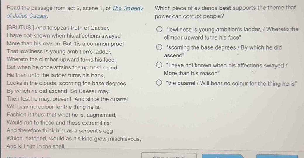 Read the passage from act 2, scene 1, of The Tragedy Which piece of evidence best supports the theme that
of Julius Caesar. power can corrupt people?
[BRUTUS.] And to speak truth of Caesar, "lowliness is young ambition's ladder, / Whereto the
I have not known when his affections swayed climber-upward turns his face"
More than his reason. But 'tis a common proof
"scorning the base degrees / By which he did
That lowliness is young ambition's ladder,
ascend"
Whereto the climber-upward turns his face;
But when he once attains the upmost round,
"I have not known when his affections swayed /
He then unto the ladder turns his back, More than his reason"
Looks in the clouds, scorning the base degrees "the quarrel / Will bear no colour for the thing he is"
By which he did ascend. So Caesar may.
Then lest he may, prevent. And since the quarrel
Will bear no colour for the thing he is,
Fashion it thus: that what he is, augmented,
Would run to these and these extremities;
And therefore think him as a serpent's egg
Which, hatched, would as his kind grow mischievous,
And kill him in the shell.