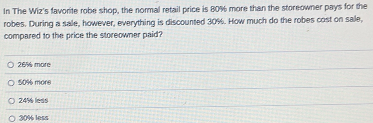 In The Wiz's favorite robe shop, the normal retail price is 80% more than the storeowner pays for the
robes. During a sale, however, everything is discounted 30%. How much do the robes cost on sale,
compared to the price the storeowner paid?
26% more
50% more
24% less
30% less