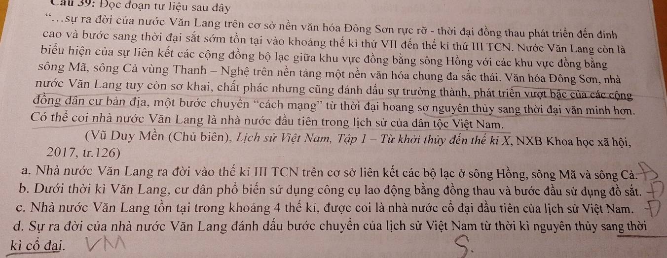 Đọc đoạn tư liệu sau đây
**.sự ra đời của nước Văn Lang trên cơ sở nền văn hóa Đông Sơn rực rỡ - thời đại đồng thau phát triển đến đinh
cao và bước sang thời đại sắt sớm tồn tại vào khoảng thế ki thứ VII đến thế ki thứ III TCN. Nước Văn Lang còn là
biểu hiện của sự liên kết các cộng đồng bộ lạc giữa khu vực đồng bằng sông Hồng với các khu vực đồng bằng
sông Mã, sông Cả vùng Thanh - Nghệ trên nền tảng một nền văn hóa chung đa sắc thái. Văn hóa Đông Sơn, nhà
Nước Văn Lang tuy còn sơ khai, chất phác nhưng cũng đánh dấu sự trưởng thành, phát triển vượt bậc của các cộng
đồng dân cư bản địa, một bước chuyền “cách mạng” từ thời đại hoang sơ nguyên thủy sang thời đại văn minh hơn.
Có thể coi nhà nước Văn Lang là nhà nước đầu tiên trong lịch sử của dân tộc Việt Nam.
(Vũ Duy Mền (Chủ biên), Lịch sử Việt Nam, Tập 1 - Từ khởi thủy đến thể kỉ X, NXB Khoa học xã hội,
2017, tr.126)
a. Nhà nước Văn Lang ra đời vào thế kỉ III TCN trên cơ sở liên kết các bộ lạc ở sông Hồng, sông Mã và sông Cả.
b. Dưới thời kì Văn Lang, cư dân phổ biến sử dụng công cụ lao động bằng đồng thau và bước đầu sử dụng đồ sắt.
c. Nhà nước Văn Lang tồn tại trong khoảng 4 thế ki, được coi là nhà nước cổ đại đầu tiên của lịch sử Việt Nam.
d. Sự ra đời của nhà nước Văn Lang đánh dấu bước chuyển của lịch sử Việt Nam từ thời kì nguyên thủy sang thời
kì cổ đại.