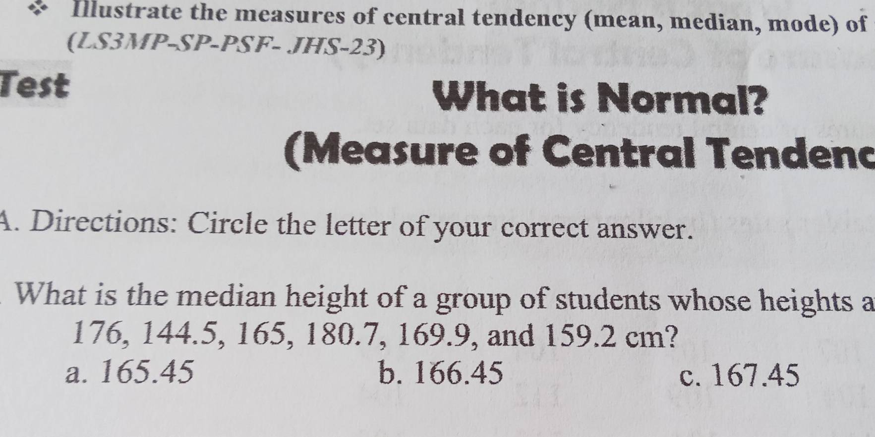 Illustrate the measures of central tendency (mean, median, mode) of
(LS3MP-SP-PSF- JHS-23)
Test
What is Normal?
(Measure of Central Tendenc
A. Directions: Circle the letter of your correct answer.
What is the median height of a group of students whose heights a
176, 144.5, 165, 180.7, 169.9, and 159.2 cm?
a. 165.45 b. 166.45 c. 167.45