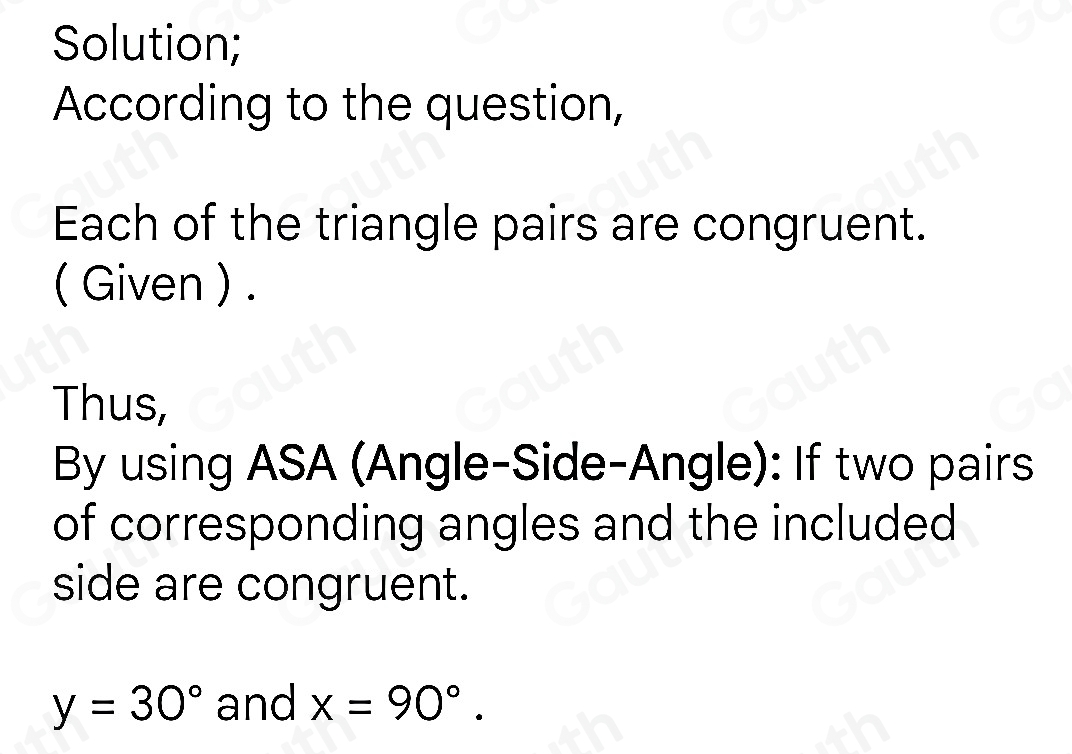 Solution; 
According to the question, 
Each of the triangle pairs are congruent. 
( Given ) . 
Thus, 
By using ASA (Angle-Side-Angle): If two pairs 
of corresponding angles and the included 
side are congruent.
y=30° and x=90°.