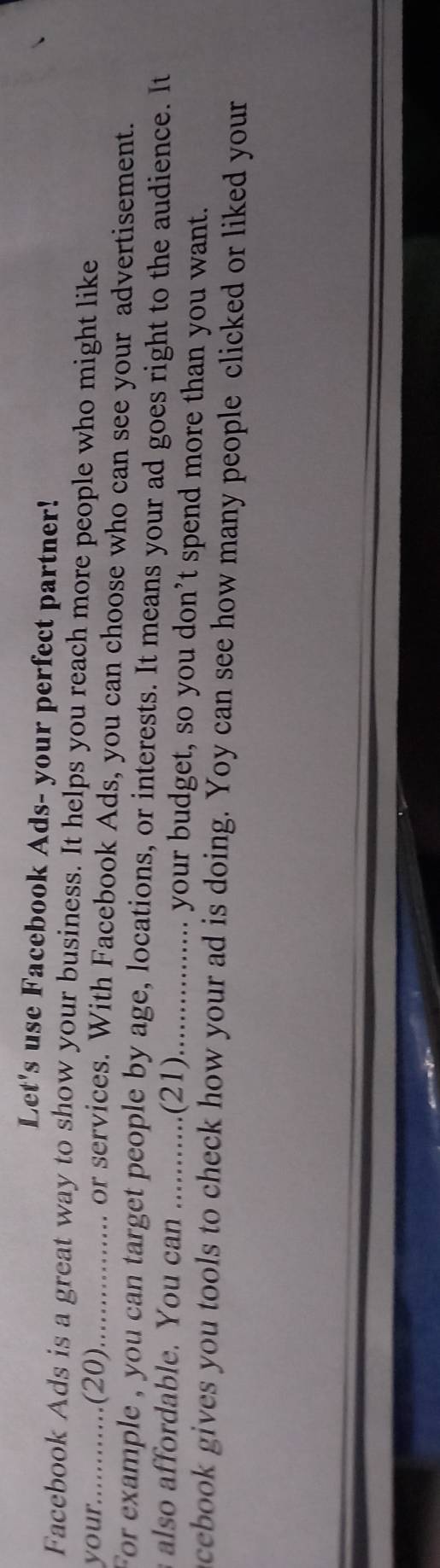 Let's use Facebook Ads- your perfect partner! 
Facebook Ads is a great way to show your business. It helps you reach more people who might like 
your............(20) _. or services. With Facebook Ads, you can choose who can see your advertisement. 
For example , you can target people by age, locations, or interests. It means your ad goes right to the audience. It 
also affordable. You can ...........(21)_ your budget, so you don’t spend more than you want. 
acebook gives you tools to check how your ad is doing. Yoy can see how many people clicked or liked your