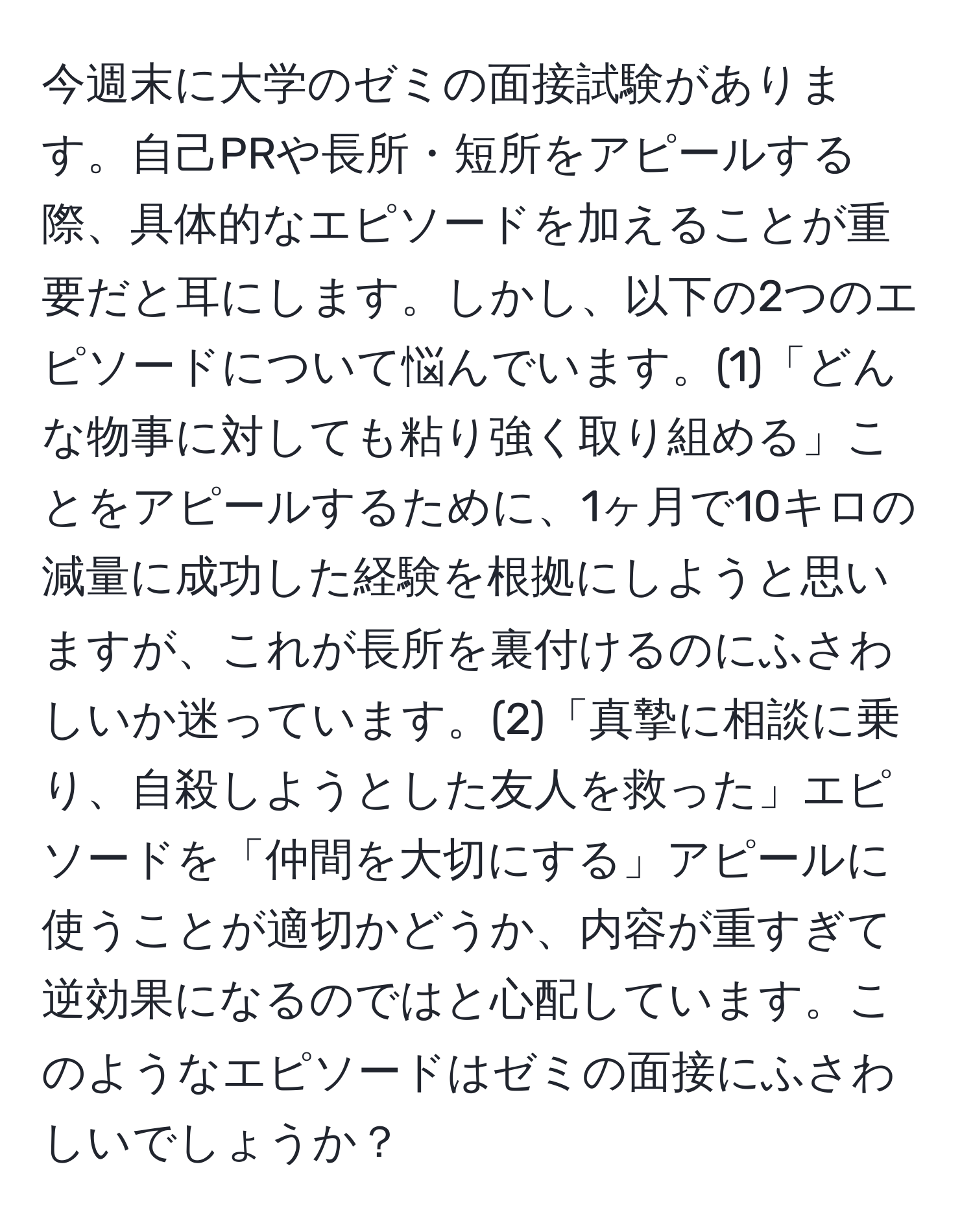 今週末に大学のゼミの面接試験があります。自己PRや長所・短所をアピールする際、具体的なエピソードを加えることが重要だと耳にします。しかし、以下の2つのエピソードについて悩んでいます。(1)「どんな物事に対しても粘り強く取り組める」ことをアピールするために、1ヶ月で10キロの減量に成功した経験を根拠にしようと思いますが、これが長所を裏付けるのにふさわしいか迷っています。(2)「真摯に相談に乗り、自殺しようとした友人を救った」エピソードを「仲間を大切にする」アピールに使うことが適切かどうか、内容が重すぎて逆効果になるのではと心配しています。このようなエピソードはゼミの面接にふさわしいでしょうか？