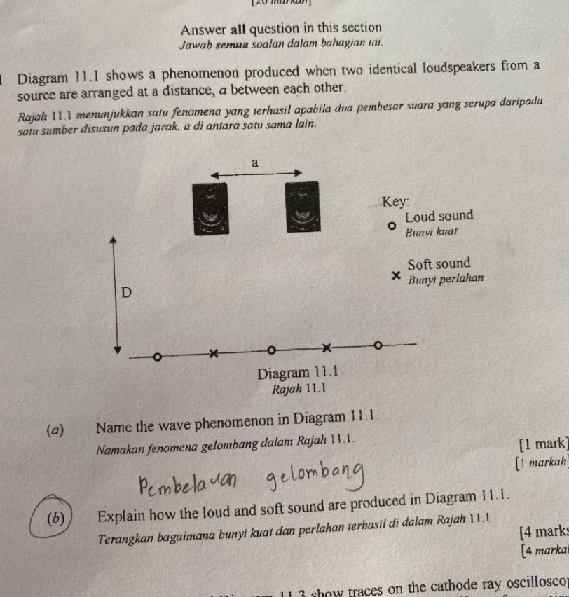 [20maw 
Answer all question in this section 
Jawab semua soalan dalam bahagian ini. 
Diagram 11.1 shows a phenomenon produced when two identical loudspeakers from a 
source are arranged at a distance, a between each other. 
Rajah 11.1 menunjukkan satu fenomena yang terhasil apabila dua pemhesar suara yang serupa daripada 
satu sumber disusun pada jarak, a di antara satu sama lain. 
(a) Name the wave phenomenon in Diagram 11.1. 
Namakan fenomena gelombang dalam Rajah 11.1. 
[1 mark] 
[1 markah 
(b) Explain how the loud and soft sound are produced in Diagram 11.1. 
Terangkan bagaimana bunyi kuat dan perlahan terhasil di dalam Rajah 11.1 
[4 marks 
[4 markal 
show traces on the cathode ray oscillosco