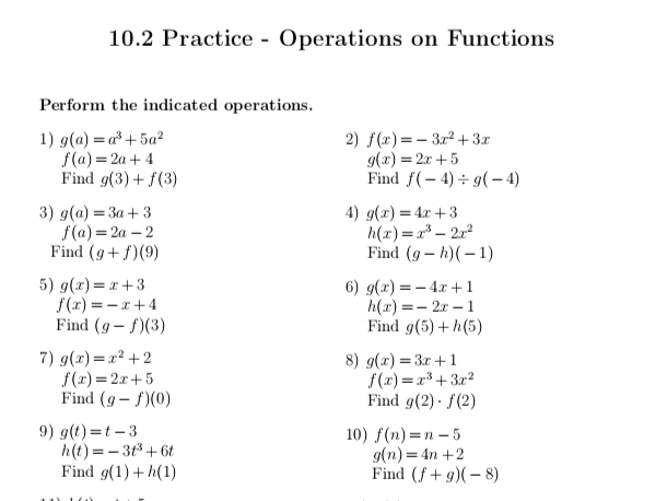 10.2 Practice - Operations on Functions 
Perform the indicated operations. 
1) g(a)=a^3+5a^2 2) f(x)=-3x^2+3x
f(a)=2a+4
g(x)=2x+5
Find g(3)+f(3) Find f(-4)/ g(-4)
3) g(a)=3a+3 4) g(x)=4x+3
f(a)=2a-2
h(x)=x^3-2x^2
Find (g+f)(9) Find (g-h)(-1)
5) g(x)=x+3 6) g(x)=-4x+1
f(x)=-x+4
h(x)=-2x-1
Find (g-f)(3) Find g(5)+h(5)
7) g(x)=x^2+2 8) g(x)=3x+1
f(x)=2x+5
f(x)=x^3+3x^2
Find (g-f)(0) Find g(2)· f(2)
9) g(t)=t-3 10) f(n)=n-5
h(t)=-3t^3+6t
g(n)=4n+2
Find g(1)+h(1) Find (f+g)(-8)