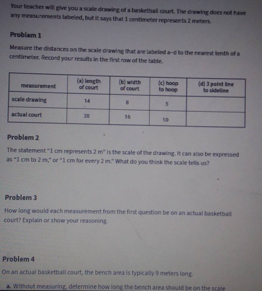 Your teacher will give you a scale drawing of a basketball court. The drawing does not have 
any measurements labeled, but it says that 1 centimeter represents 2 meters. 
Problem 1 
Measure the distances on the scale drawing that are labeled a-d to the nearest tenth of a
centimeter. Record your results in the first row of the table. 
Problem 2 
The statement “ 1 cm represents 2m^n is the scale of the drawing. It can also be expressed 
as “ 1 cm to 2 m,” or “ 1 cm for every 2 m.” What do you think the scale tells us? 
Problem 3 
How long would each measurement from the first question be on an actual basketball 
court? Explain or show your reasoning. 
Problem 4 
On an actual basketball court, the bench area is typically 9 meters long. 
a. Without measuring, determine how long the bench area should be on the scale