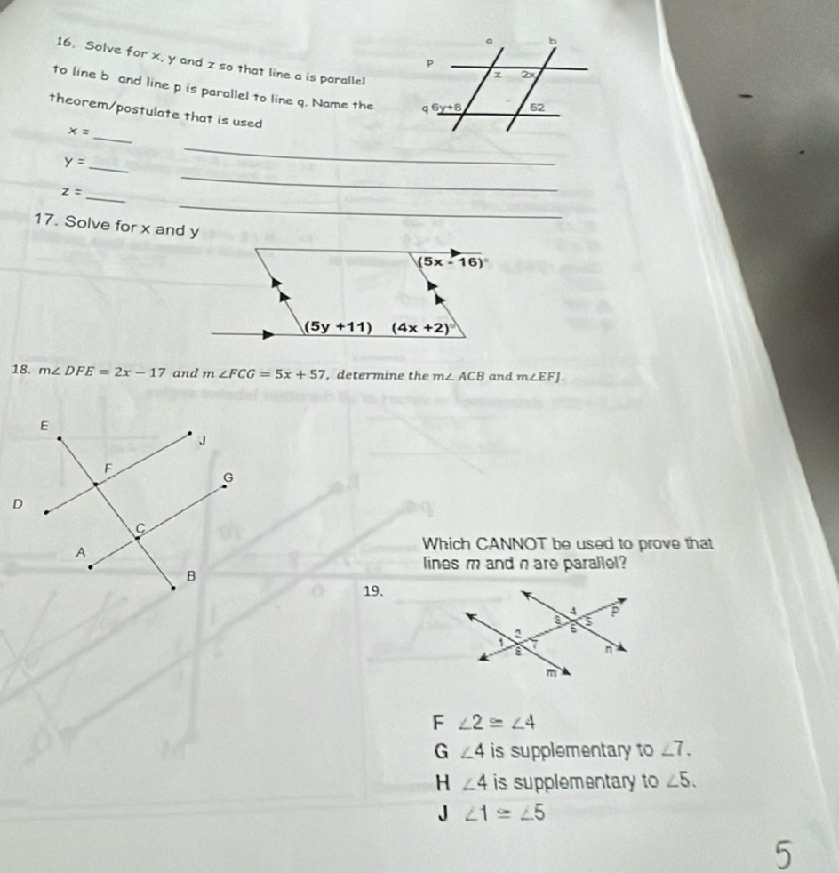 Solve for x, y and z so that line a is paralle!
to line b and line p is parallel to line q. Name the 
theorem/postulate that is used
_ x=
_ y=
_
_
_ z=
_
17. Solve for x and y
18. m∠ DFE=2x-17 and m∠ FCG=5x+57 , determine the m∠ ACB and m∠ EFJ.
Which CANNOT be used to prove that
lines m and n are parallel?
19.
F ∠ 2≌ ∠ 4
G ∠ 4 is supplementary to ∠ 7.
H ∠ 4 is supplementary to ∠ 5.
J ∠ 1≌ ∠ 5
5