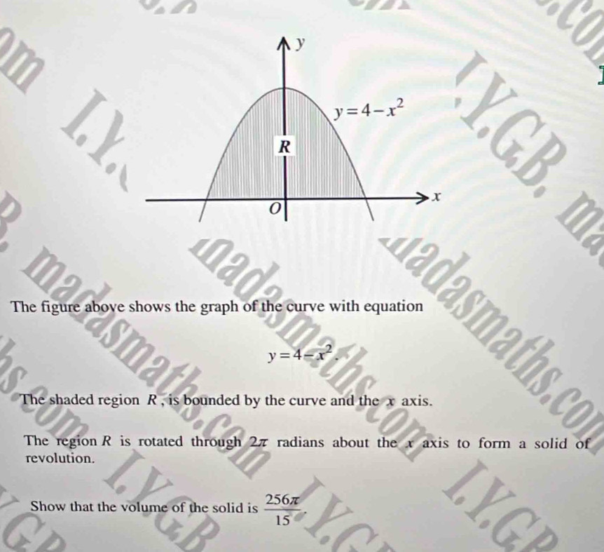 nad
The figure above shows the graph of the curve with equation
smat
y=4-x^2.
The shaded region R , is bounded by the curve and the x axis.
The region R is rotated through 2π radians about the x axis to form a solid of
revolution.
Show that the volume of the solid is  256π /15 
a