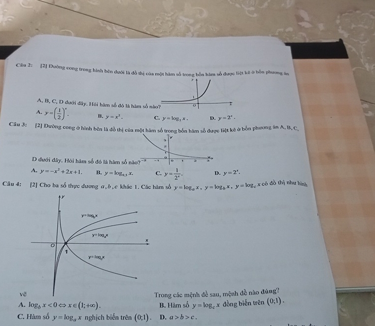 [2] Đường cong trong hình bên dưới là đồ thị của một hàm số trong bốn hàm số được liệt kê ở bốn phương án
A, B, C, D dưới đây. Hỏi hàm số đó là hàm số
A. y=( 1/2 )^x. B. y=x^2, C. y=log _2x. D. y=2^x.
Câu 3: [2] Đường cong ở hình bên là đồ thị của một hàm số trong bốn hàm số được liệt kê ở bốn phương án A, B, C.
D dưới đây. Hỏi hàm số đó là hàm s
A. y=-x^2+2x+1. B. y=log _0.5x. C. y= 1/2^x . D. y=2^x.
Câu 4: [2] Cho ba số thực dương a,b,c khác 1. Các hàm số y=log _ax,y=log _bx,y=log _cx ó đồ thị như hình
rong các mệnh đề sau, mệnh đề nào đúng?
A. log _bx<0Leftrightarrow x∈ (1;+∈fty ). B. Hàm số y=log _cx đồng biến trên (0;1).
C. Hàm số y=log _ax nghịch biến rhat en(0;1). D. a>b>c.