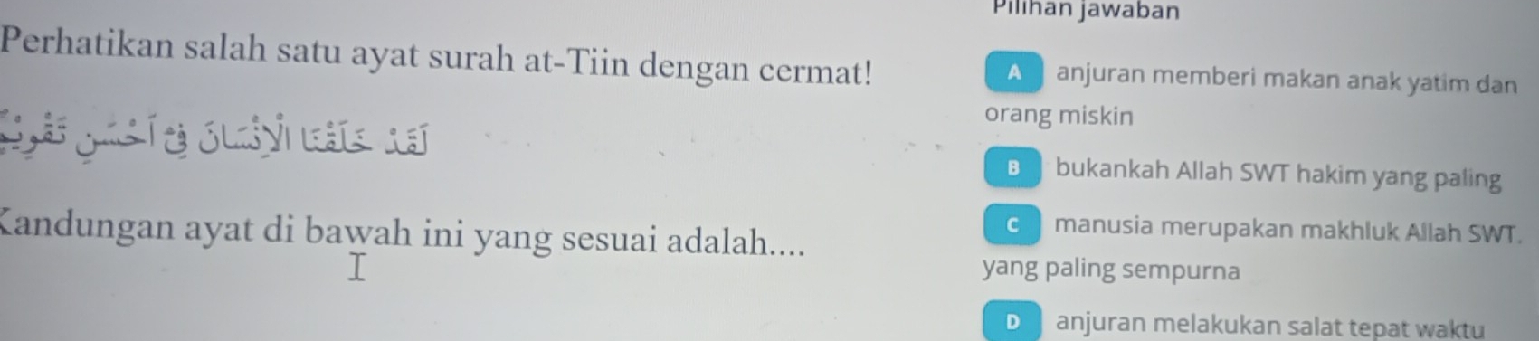 Pilihan jawaban
Perhatikan salah satu ayat surah at-Tiin dengan cermat! A anjuran memberi makan anak yatim dan
orang miskin
Sa g í e c n bukankah Allah SWT hakim yang paling
c manusia merupakan makhluk Allah SWT.
Kandungan ayat di bawah ini yang sesuai adalah....
yang paling sempurna
D anjuran melakukan salat tepat waktu