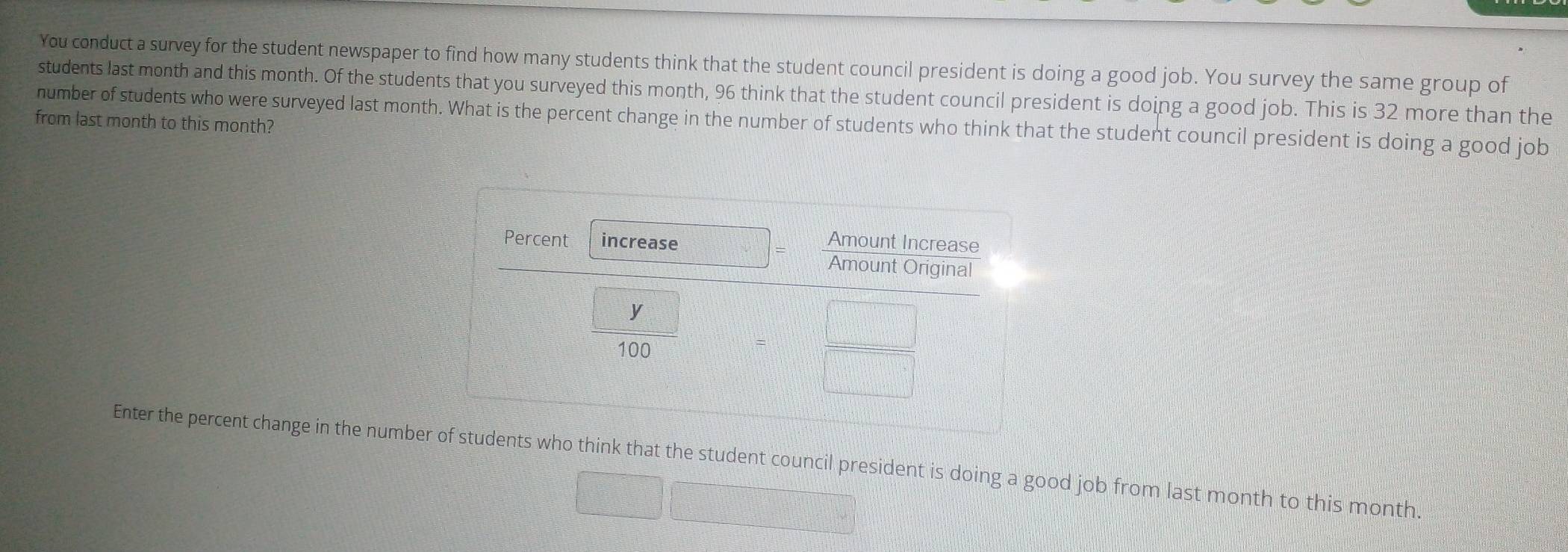 You conduct a survey for the student newspaper to find how many students think that the student council president is doing a good job. You survey the same group of
students last month and this month. Of the students that you surveyed this month, 96 think that the student council president is doing a good job. This is 32 more than the
number of students who were surveyed last month. What is the percent change in the number of students who think that the student council president is doing a good job
from last month to this month?
Enter the percent change in the numberwho think that the student council president is doing a good job from last month to this month.