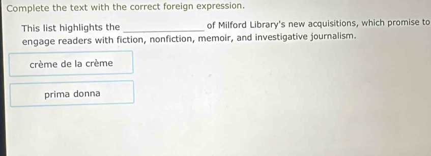 Complete the text with the correct foreign expression.
This list highlights the _of Milford Library's new acquisitions, which promise to
engage readers with fiction, nonfiction, memoir, and investigative journalism.
crème de la crème
prima donna