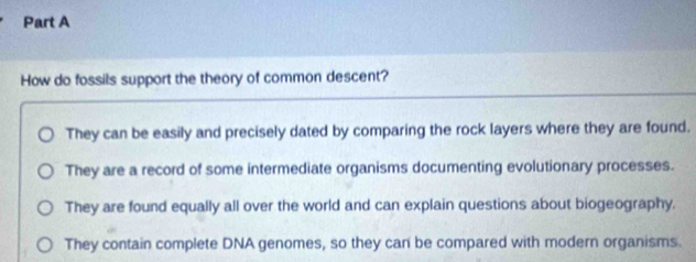 How do fossils support the theory of common descent?
They can be easily and precisely dated by comparing the rock layers where they are found.
They are a record of some intermediate organisms documenting evolutionary processes.
They are found equally all over the world and can explain questions about biogeography.
They contain complete DNA genomes, so they can be compared with modern organisms.