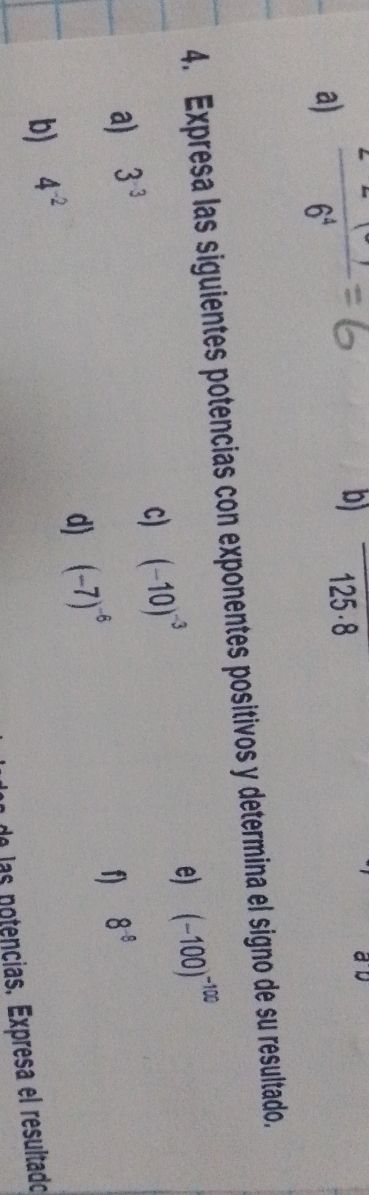  (2-1)/6^4 
b) 125.8
4. Expresa las siguientes potencias con exponentes positivos y determina el signo de su resultado. 
c) (-10)^-3
e) (-100)^-100
a) 3^(-3) 8^(-8)
d) (-7)^-6
f 
b) 4^(-2)
de las notençias. Expresa el resultado