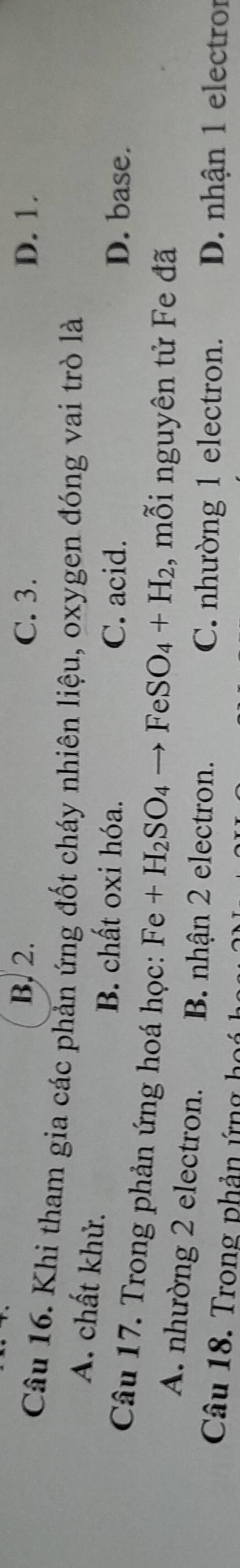 B. 2. C. 3. D. 1.
Câu 16. Khi tham gia các phản ứng đốt cháy nhiên liệu, oxygen đóng vai trò là
A. chất khử.
B. chất oxi hóa. C. acid. D. base.
Câu 17. Trong phản ứng hoá học: Fe+H_2SO_4to FeSO_4+H_2 , mỗi nguyên tử Fe đã
A. nhường 2 electron. B. nhận 2 electron.
C. nhường 1 electron. D. nhận 1 electror
Câu 18. Trong phản ứng hoá
