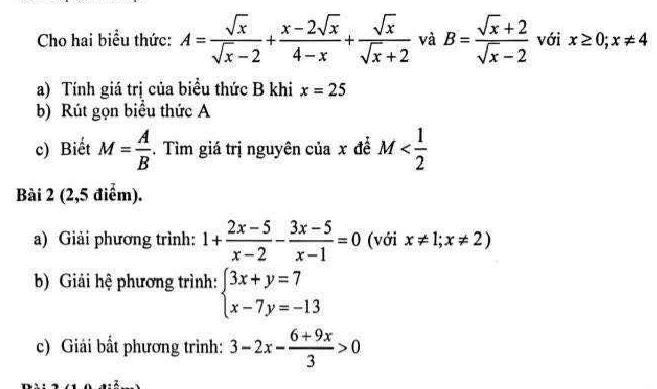 Cho hai biểu thức: A= sqrt(x)/sqrt(x)-2 + (x-2sqrt(x))/4-x + sqrt(x)/sqrt(x)+2  và B= (sqrt(x)+2)/sqrt(x)-2  với x≥ 0;x!= 4
a) Tính giá trị của biểu thức B khi x=25
b) Rút gọn biểu thức A
c) Biết M= A/B . Tìm giá trị nguyên của x để M
Bài 2 (2,5 điểm). 
a) Giải phương trình: 1+ (2x-5)/x-2 - (3x-5)/x-1 =0 (với x!= 1;x!= 2)
b) Giải hệ phương trình: beginarrayl 3x+y=7 x-7y=-13endarray.
c) Giải bất phương trình: 3-2x- (6+9x)/3 >0